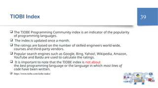 39
TIOBI Index
 The TIOBE Programming Community index is an indicator of the popularity
of programming languages.
 The index is updated once a month.
 The ratings are based on the number of skilled engineers world-wide,
courses and third-party vendors.
 Popular search engines such as Google, Bing, Yahoo!, Wikipedia, Amazon,
YouTube and Baidu are used to calculate the ratings.
 It is important to note that the TIOBE index is not about
the best programming language or the language in which most lines of
code have been written.
 https://www.tiobe.com/tiobe-index/
 