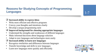 Reasons for Studying Concepts of Programming
Languages
 Increased ability to express ideas
• Write more efficient and effective programs
• Convey your thoughts and intentions clearly
• Develop a unique programming style
 Improved background for choosing appropriate languages
• Understand the strengths and weaknesses of different languages
• Make informed decisions about language selection
• Adapt to new languages and technologies more easily
 Increased ability to learn new languages
• Recognize similarities and differences between languages
• Transfer knowledge and skills to new languages
• Learn new languages more quickly and efficiently
1-7
 