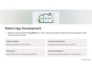Native App Development
Platform-Specific
Optimized for iOS or Android devices.
Enhanced Performance
Leveraging native device features and APIs.
Tailored UX
Adhering to platform-specific design guidelines.
Longer Development
Maintaining separate codebases for each platform.
• Building an app specifically for one platform (e.g., iOS or Android) using platform-specific tools and languages like Swift
for iOS or Kotlin for Android.
 