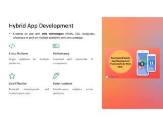 Hybrid App Development
Cross-Platform
Single codebase for multiple
platforms.
Performance
Improved with native-like UI
components.
Cost-Effective
Reduced development and
maintenance costs.
Faster Updates
Simultaneous updates across
platforms.
• Creating an app with web technologies (HTML, CSS, JavaScript),
allowing it to work on multiple platforms with one codebase.
 