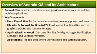  Android OS is based on Linux kernel and provides a framework for building
mobile applications.
 Key Components:
 Linux Kernel: Handles hardware interactions, memory, power, and security.
 Libraries & Android Runtime (ART): Provide core functionalities such as
graphics, SQLite, and runtime for apps.
 Application Framework: Contains APIs like Activity Manager, Notification
Manager, and Content Providers.
 Applications: The top layer where user-installed and system apps run.
Overview of Android OS and Its Architecture
 