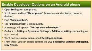  Open Settings on your phone.
 Scroll down and tap "About phone" (sometimes under System on some
devices).
 Find "Build number".
 Tap "Build number" 7 times quickly.
 A message will appear: "You are now a developer!“
 Go back to Settings > System (or Settings > Additional settings depending on
your device).
 You’ll now see a new menu called Developer options.
 From there, you can enable options like USB debugging, Wireless Debugging,
Stay Awake,
Enable Developer Options on an Android phone
 