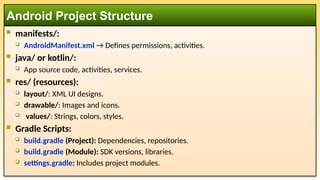  manifests/:
 AndroidManifest.xml → Defines permissions, activities.
 java/ or kotlin/:
 App source code, activities, services.
 res/ (resources):
 layout/: XML UI designs.
 drawable/: Images and icons.
 values/: Strings, colors, styles.
 Gradle Scripts:
 build.gradle (Project): Dependencies, repositories.
 build.gradle (Module): SDK versions, libraries.
 settings.gradle: Includes project modules.
Android Project Structure
 