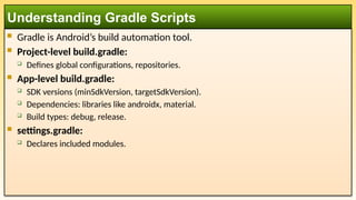 Gradle is Android’s build automation tool.
 Project-level build.gradle:
 Defines global configurations, repositories.
 App-level build.gradle:
 SDK versions (minSdkVersion, targetSdkVersion).
 Dependencies: libraries like androidx, material.
 Build types: debug, release.
 settings.gradle:
 Declares included modules.
Understanding Gradle Scripts
 