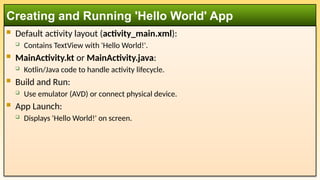 Default activity layout (activity_main.xml):
 Contains TextView with 'Hello World!'.
 MainActivity.kt or MainActivity.java:
 Kotlin/Java code to handle activity lifecycle.
 Build and Run:
 Use emulator (AVD) or connect physical device.
 App Launch:
 Displays 'Hello World!' on screen.
Creating and Running 'Hello World' App
 