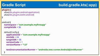 plugins {
alias(libs.plugins.android.application)
alias(libs.plugins.kotlin.android)
}
android {
namespace = "com.example.myfirstapp"
compileSdk = 36
defaultConfig {
applicationId = "com.example.myfirstapp"
minSdk = 24
targetSdk = 36
versionCode = 1
versionName = "1.0"
testInstrumentationRunner = "androidx.test.runner.AndroidJUnitRunner"
}
Gradle Script build.gradle.kts(:app)
 