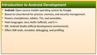  Android: Open-source mobile operating system by Google.
 Based on Linux kernel for process, memory, and security management.
 Powers smartphones, tablets, TVs, and wearables.
 Main languages: Java, Kotlin (official), and C++.
 IDE: Android Studio (official development environment).
 Offers SDK tools, emulator, debugging, and profiling.
Introduction to Android Development
 