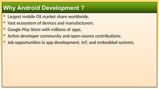 Largest mobile OS market share worldwide.
 Vast ecosystem of devices and manufacturers.
 Google Play Store with millions of apps.
 Active developer community and open-source contributions.
 Job opportunities in app development, IoT, and embedded systems.
Why Android Development ?
 