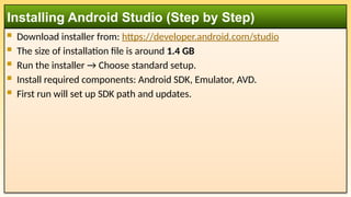  Download installer from: https://developer.android.com/studio
 The size of installation file is around 1.4 GB
 Run the installer → Choose standard setup.
 Install required components: Android SDK, Emulator, AVD.
 First run will set up SDK path and updates.
Installing Android Studio (Step by Step)
 