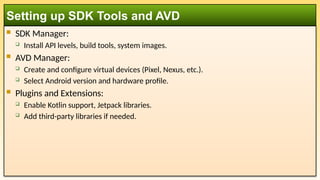  SDK Manager:
 Install API levels, build tools, system images.
 AVD Manager:
 Create and configure virtual devices (Pixel, Nexus, etc.).
 Select Android version and hardware profile.
 Plugins and Extensions:
 Enable Kotlin support, Jetpack libraries.
 Add third-party libraries if needed.
Setting up SDK Tools and AVD
 