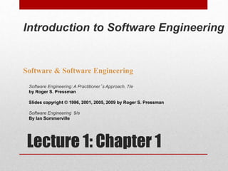 Lecture 1: Chapter 1
Software & Software Engineering
Software Engineering: A Practitioner’s Approach, 7/e
by Roger S. Pressman
Slides copyright © 1996, 2001, 2005, 2009 by Roger S. Pressman
Software Engineering 9/e
By Ian Sommerville
Introduction to Software Engineering
 