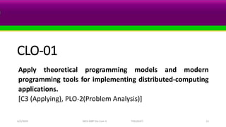 CLO-01
Apply theoretical programming models and modern
programming tools for implementing distributed-computing
applications.
[C3 (Applying), PLO-2(Problem Analysis)]
6/5/2023 MCS-308T Dis Com II TED,SSUET 12
 