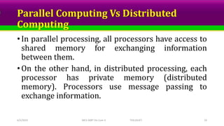 Parallel Computing Vs Distributed
Computing
• In parallel processing, all processors have access to
shared memory for exchanging information
between them.
• On the other hand, in distributed processing, each
processor has private memory (distributed
memory). Processors use message passing to
exchange information.
6/5/2023 MCS-308T Dis Com II TED,SSUET 19
 