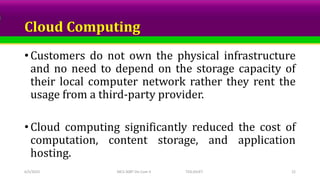 Cloud Computing
• Customers do not own the physical infrastructure
and no need to depend on the storage capacity of
their local computer network rather they rent the
usage from a third-party provider.
• Cloud computing significantly reduced the cost of
computation, content storage, and application
hosting.
6/5/2023 MCS-308T Dis Com II TED,SSUET 22
 