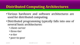 Distributed Computing Architectures
• Various hardware and software architectures are
used for distributed computing.
• Distributed programming typically falls into one of
several basic architectures:
• client–server
• three-tier
• n-tier
• peer-to-peer
6/5/2023 MCS-308T Dis Com II TED,SSUET 36
 