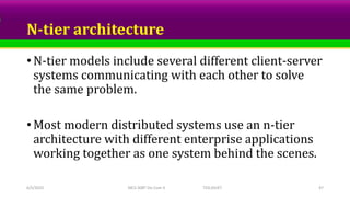 N-tier architecture
• N-tier models include several different client-server
systems communicating with each other to solve
the same problem.
• Most modern distributed systems use an n-tier
architecture with different enterprise applications
working together as one system behind the scenes.
6/5/2023 MCS-308T Dis Com II TED,SSUET 47
 