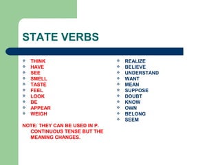 STATE VERBS
 THINK
 HAVE
 SEE
 SMELL
 TASTE
 FEEL
 LOOK
 BE
 APPEAR
 WEIGH
NOTE: THEY CAN BE USED IN P.
CONTINUOUS TENSE BUT THE
MEANING CHANGES.
 REALIZE
 BELIEVE
 UNDERSTAND
 WANT
 MEAN
 SUPPOSE
 DOUBT
 KNOW
 OWN
 BELONG
 SEEM
 