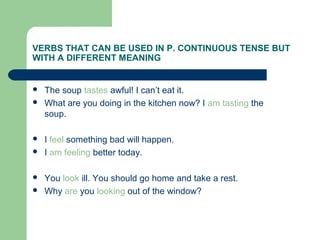  The soup tastes awful! I can’t eat it.
 What are you doing in the kitchen now? I am tasting the
soup.
 I feel something bad will happen.
 I am feeling better today.
 You look ill. You should go home and take a rest.
 Why are you looking out of the window?
VERBS THAT CAN BE USED IN P. CONTINUOUS TENSE BUT
WITH A DIFFERENT MEANING
 
