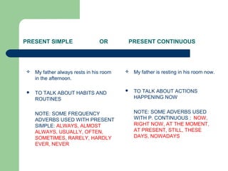 PRESENT SIMPLE OR PRESENT CONTINUOUS
 My father is resting in his room now.
 TO TALK ABOUT ACTIONS
HAPPENING NOW
NOTE: SOME ADVERBS USED
WITH P. CONTINUOUS : NOW,
RIGHT NOW, AT THE MOMENT,
AT PRESENT, STILL, THESE
DAYS, NOWADAYS
 My father always rests in his room
in the afternoon.
 TO TALK ABOUT HABITS AND
ROUTINES
NOTE: SOME FREQUENCY
ADVERBS USED WITH PRESENT
SIMPLE: ALWAYS, ALMOST
ALWAYS, USUALLY, OFTEN,
SOMETIMES, RARELY, HARDLY
EVER, NEVER
 
