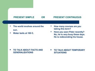 PRESENT SIMPLE OR PRESENT CONTINUOUS
 The world revolves around the
sun.
 Water boils at 100 C.
 TO TALK ABOUT FACTS AND
GENERALIZATIONS
 How many courses are you
taking this term?
 Have you seen Peter recently?
No, he is very busy these days.
He is redecorating his house.
 TO TALK ABOUT TEMPORARY
SITUATIONS
 