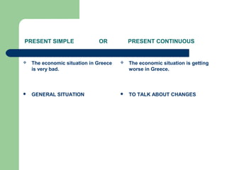 PRESENT SIMPLE OR PRESENT CONTINUOUS
 The economic situation in Greece
is very bad.
 GENERAL SITUATION
 The economic situation is getting
worse in Greece.
 TO TALK ABOUT CHANGES
 