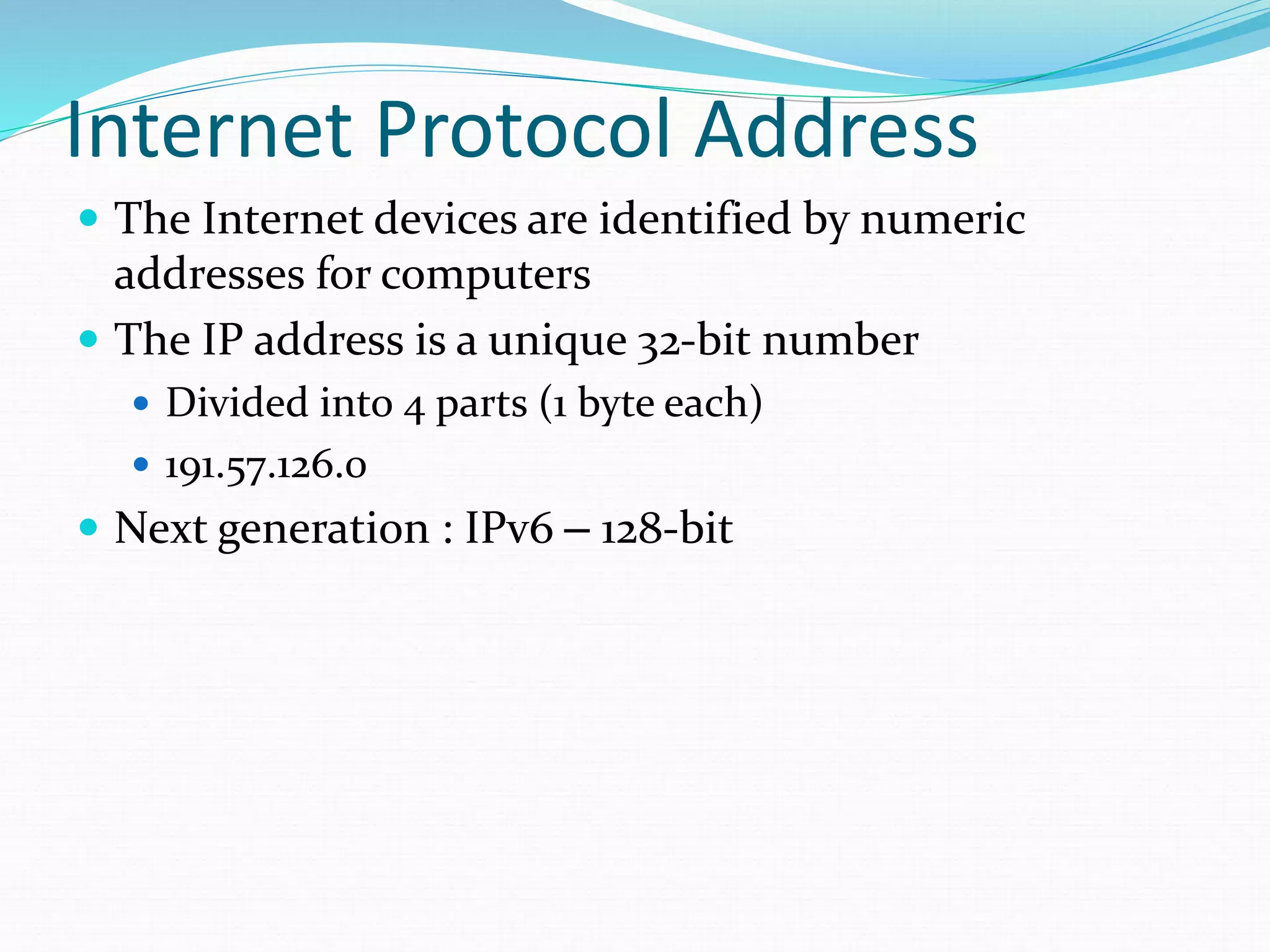 Internet Protocol Address
 The Internet devices are identified by numeric
addresses for computers
 The IP address is a unique 32-bit number
 Divided into 4 parts (1 byte each)
 191.57.126.0
 Next generation : IPv6 – 128-bit
 