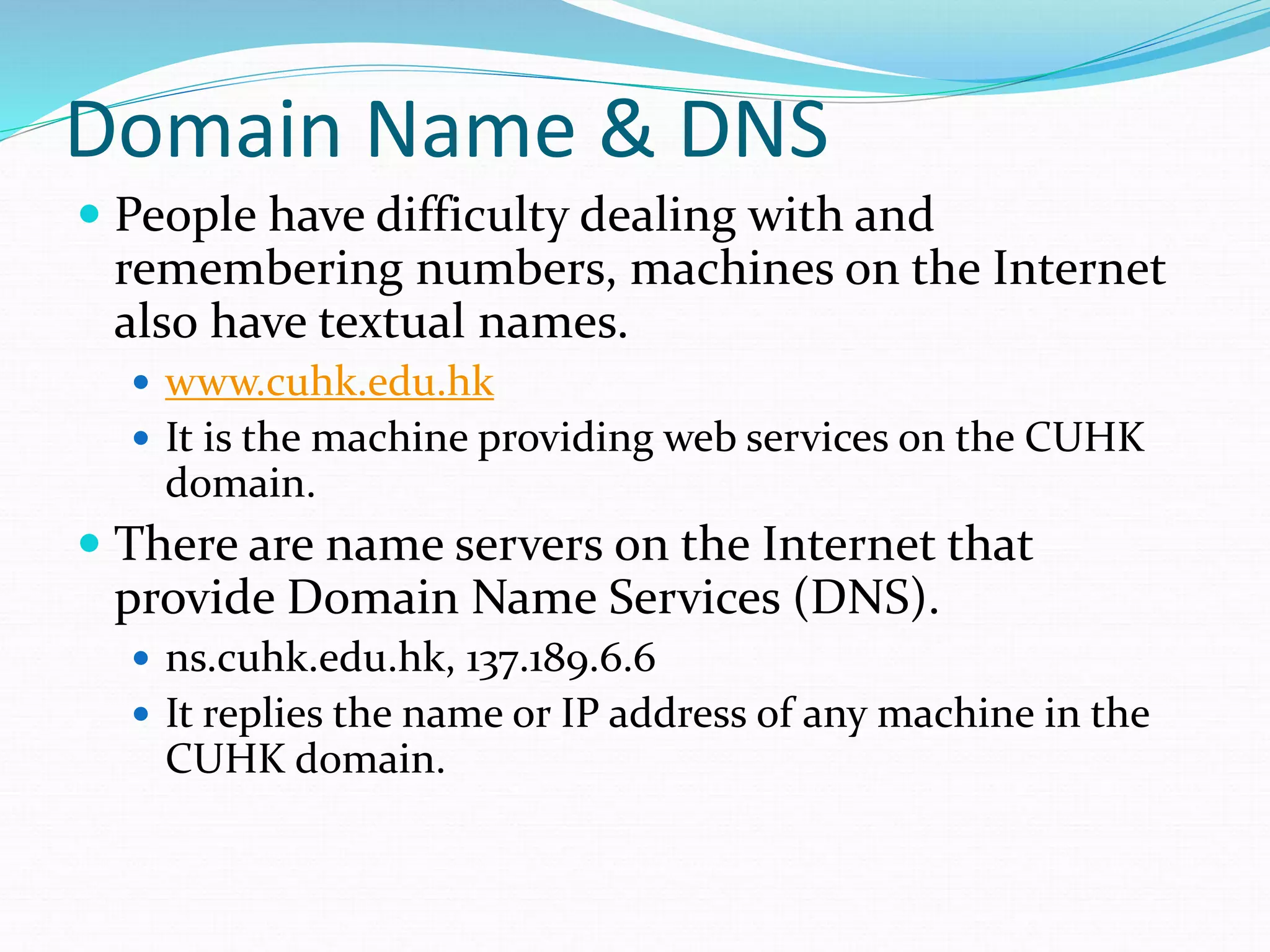 Domain Name & DNS
 People have difficulty dealing with and
remembering numbers, machines on the Internet
also have textual names.
 www.cuhk.edu.hk
 It is the machine providing web services on the CUHK
domain.
 There are name servers on the Internet that
provide Domain Name Services (DNS).
 ns.cuhk.edu.hk, 137.189.6.6
 It replies the name or IP address of any machine in the
CUHK domain.
 