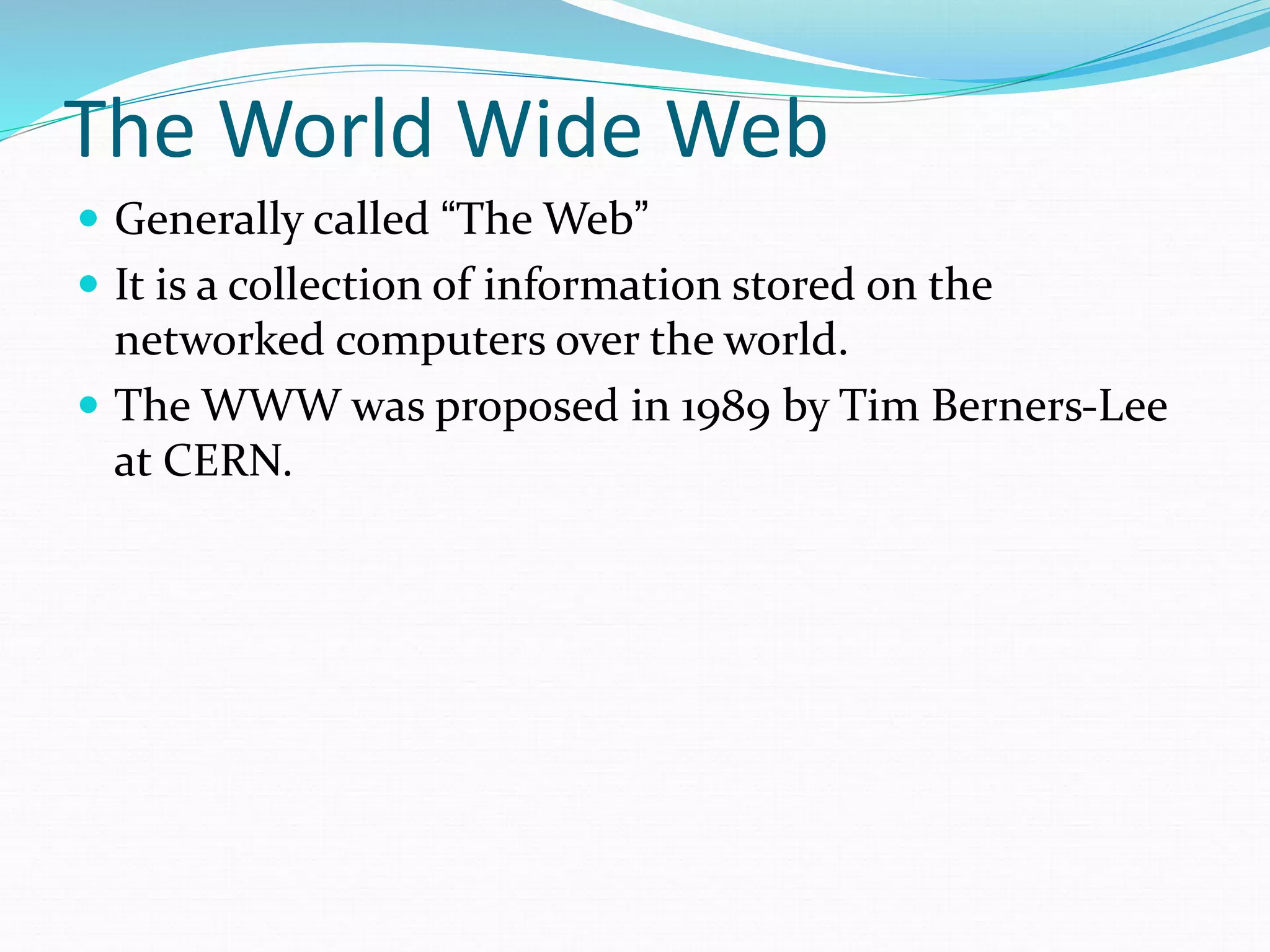 The World Wide Web
 Generally called “The Web”
 It is a collection of information stored on the
networked computers over the world.
 The WWW was proposed in 1989 by Tim Berners-Lee
at CERN.
 
