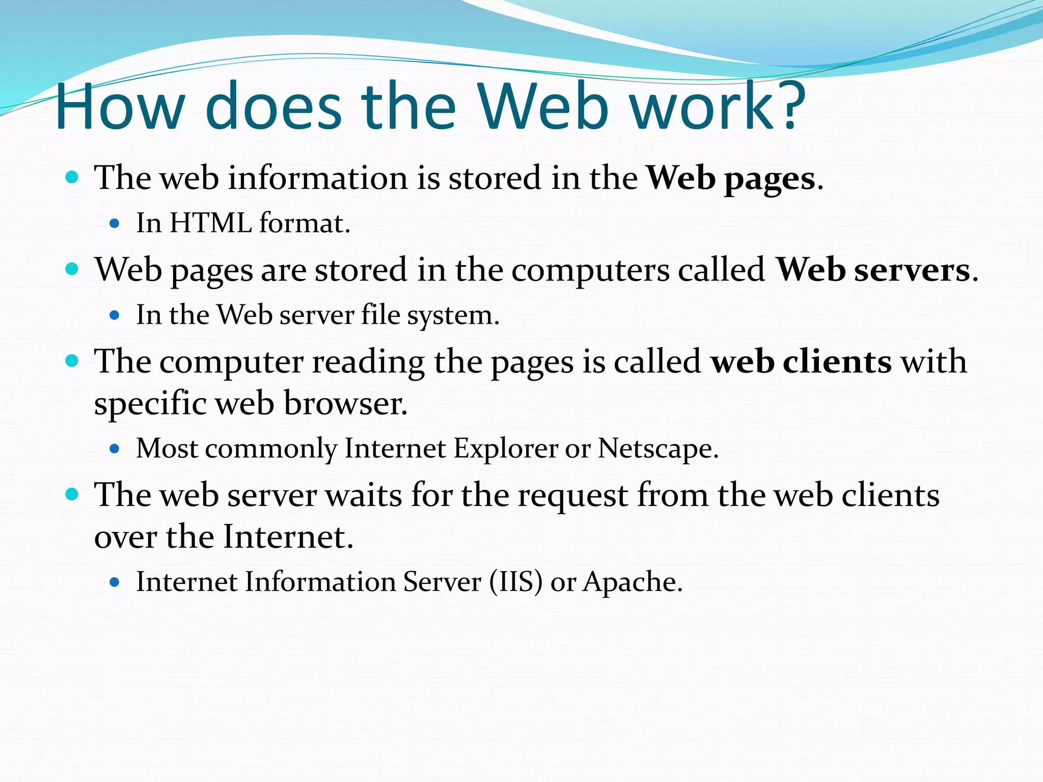 How does the Web work?
 The web information is stored in the Web pages.
 In HTML format.
 Web pages are stored in the computers called Web servers.
 In the Web server file system.
 The computer reading the pages is called web clients with
specific web browser.
 Most commonly Internet Explorer or Netscape.
 The web server waits for the request from the web clients
over the Internet.
 Internet Information Server (IIS) or Apache.
 