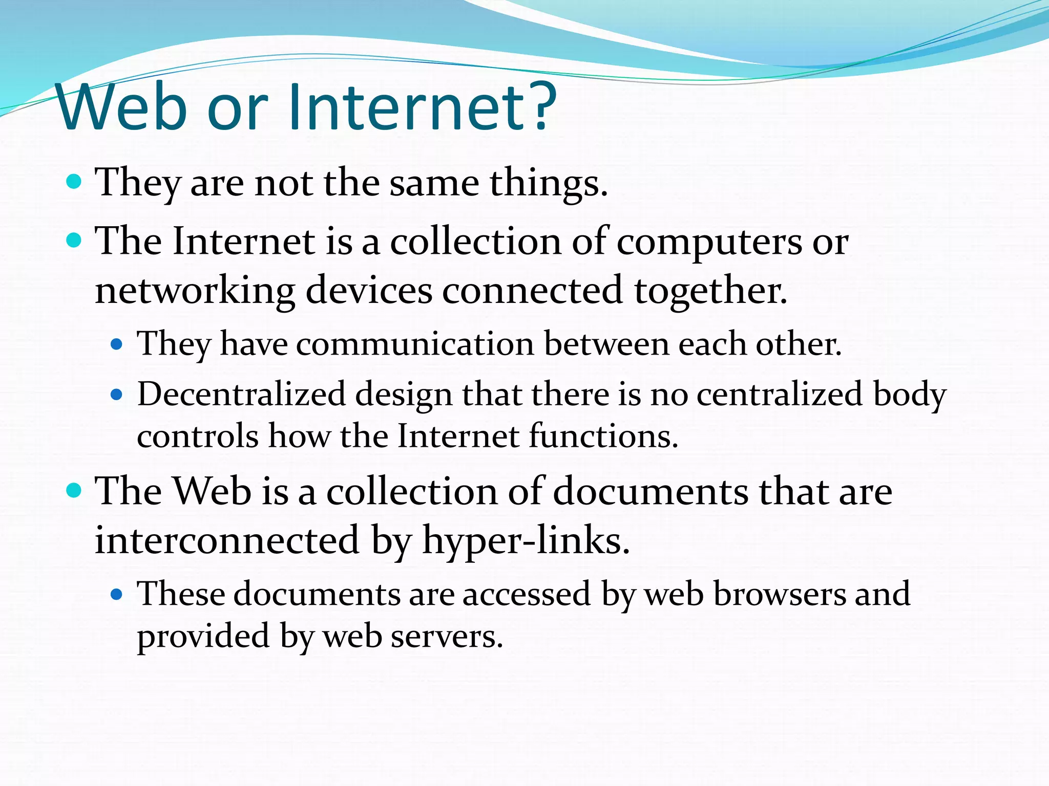 Web or Internet?
 They are not the same things.
 The Internet is a collection of computers or
networking devices connected together.
 They have communication between each other.
 Decentralized design that there is no centralized body
controls how the Internet functions.
 The Web is a collection of documents that are
interconnected by hyper-links.
 These documents are accessed by web browsers and
provided by web servers.
 