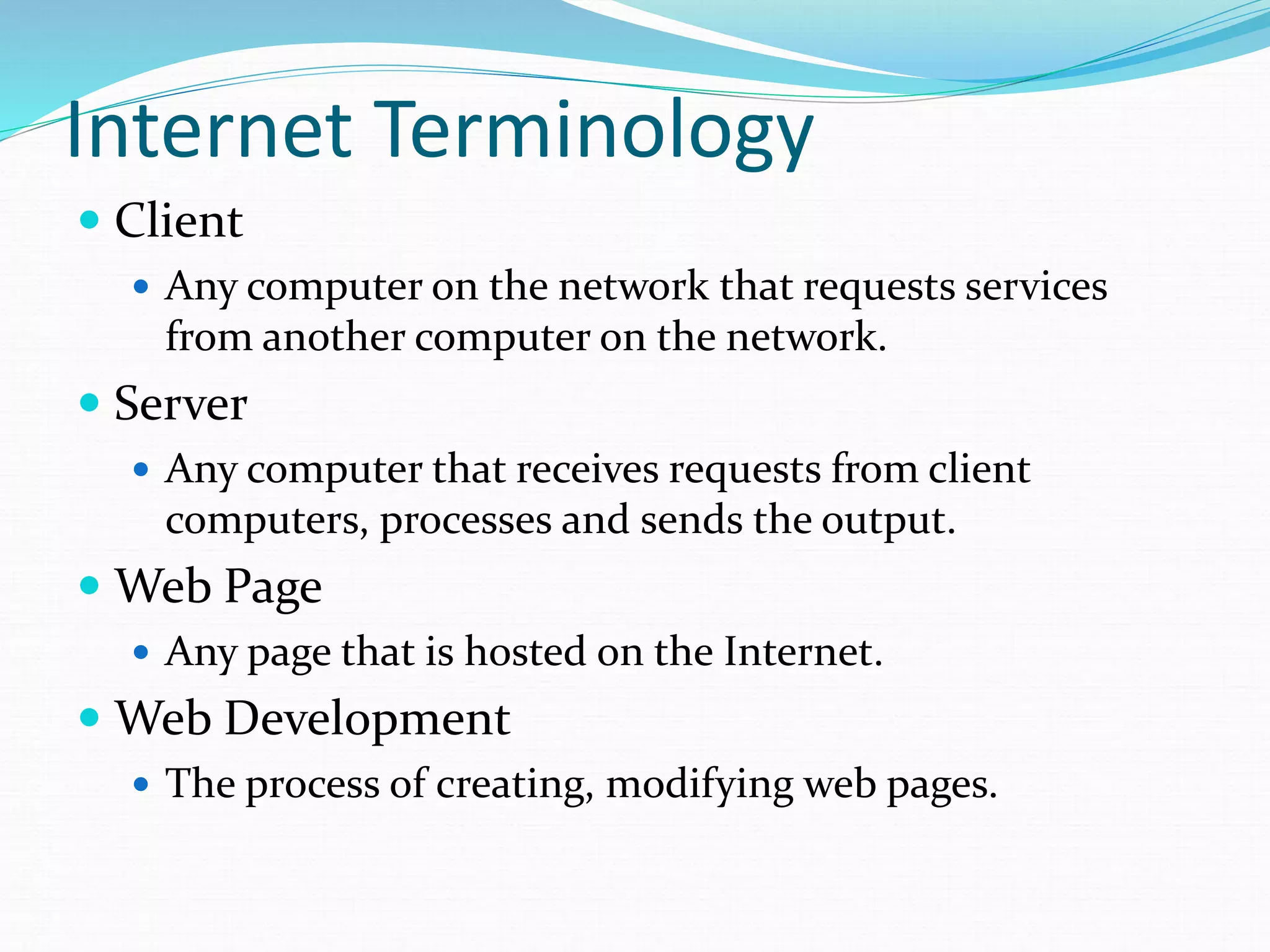 Internet Terminology
 Client
 Any computer on the network that requests services
from another computer on the network.
 Server
 Any computer that receives requests from client
computers, processes and sends the output.
 Web Page
 Any page that is hosted on the Internet.
 Web Development
 The process of creating, modifying web pages.
 