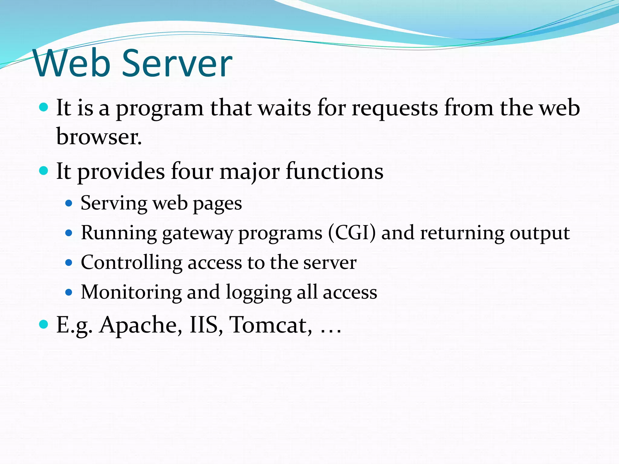 Web Server
 It is a program that waits for requests from the web
browser.
 It provides four major functions
 Serving web pages
 Running gateway programs (CGI) and returning output
 Controlling access to the server
 Monitoring and logging all access
 E.g. Apache, IIS, Tomcat, …
 