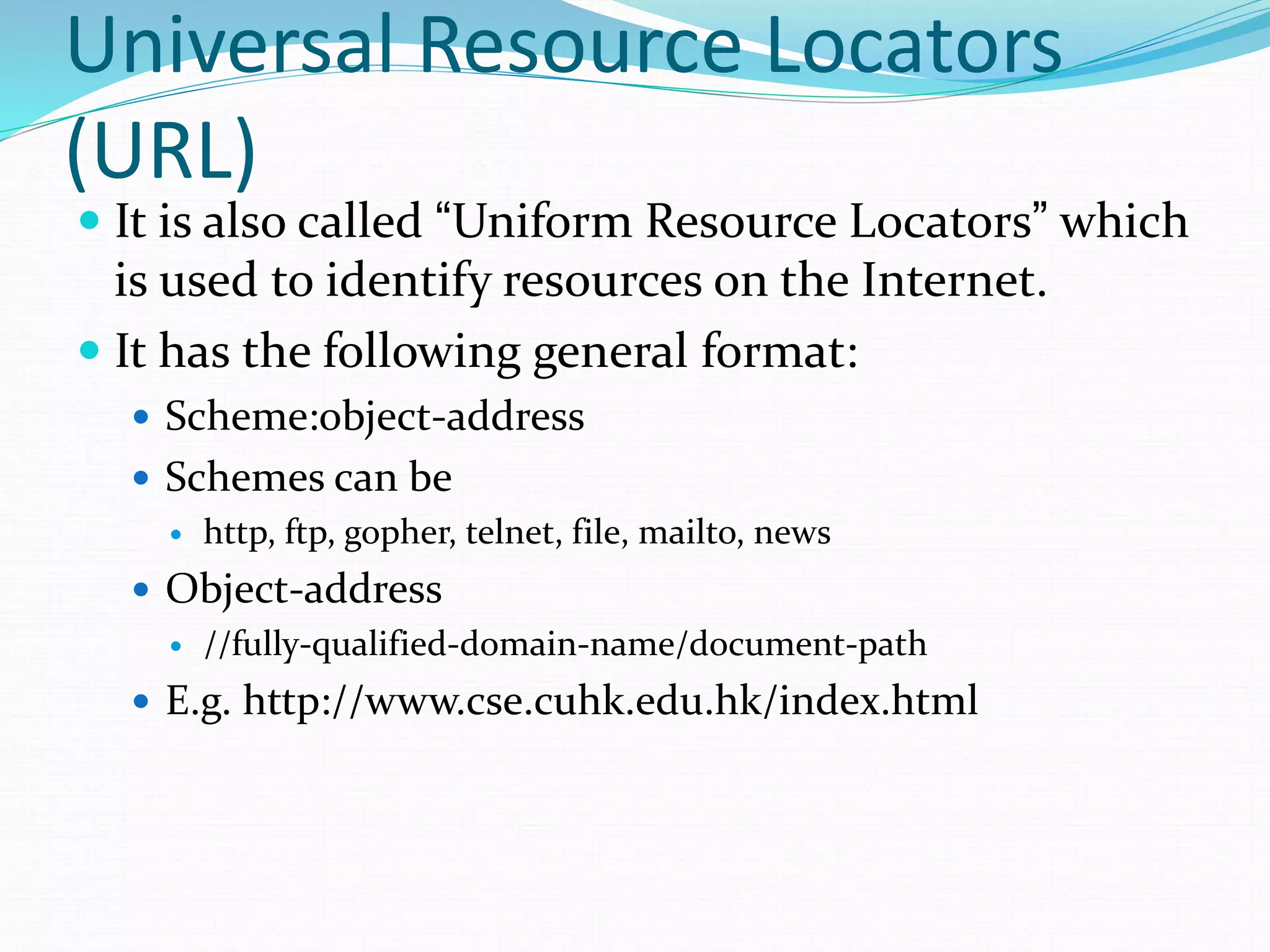 Universal Resource Locators
(URL)
 It is also called “Uniform Resource Locators” which
is used to identify resources on the Internet.
 It has the following general format:
 Scheme:object-address
 Schemes can be
 http, ftp, gopher, telnet, file, mailto, news
 Object-address
 //fully-qualified-domain-name/document-path
 E.g. http://www.cse.cuhk.edu.hk/index.html
 