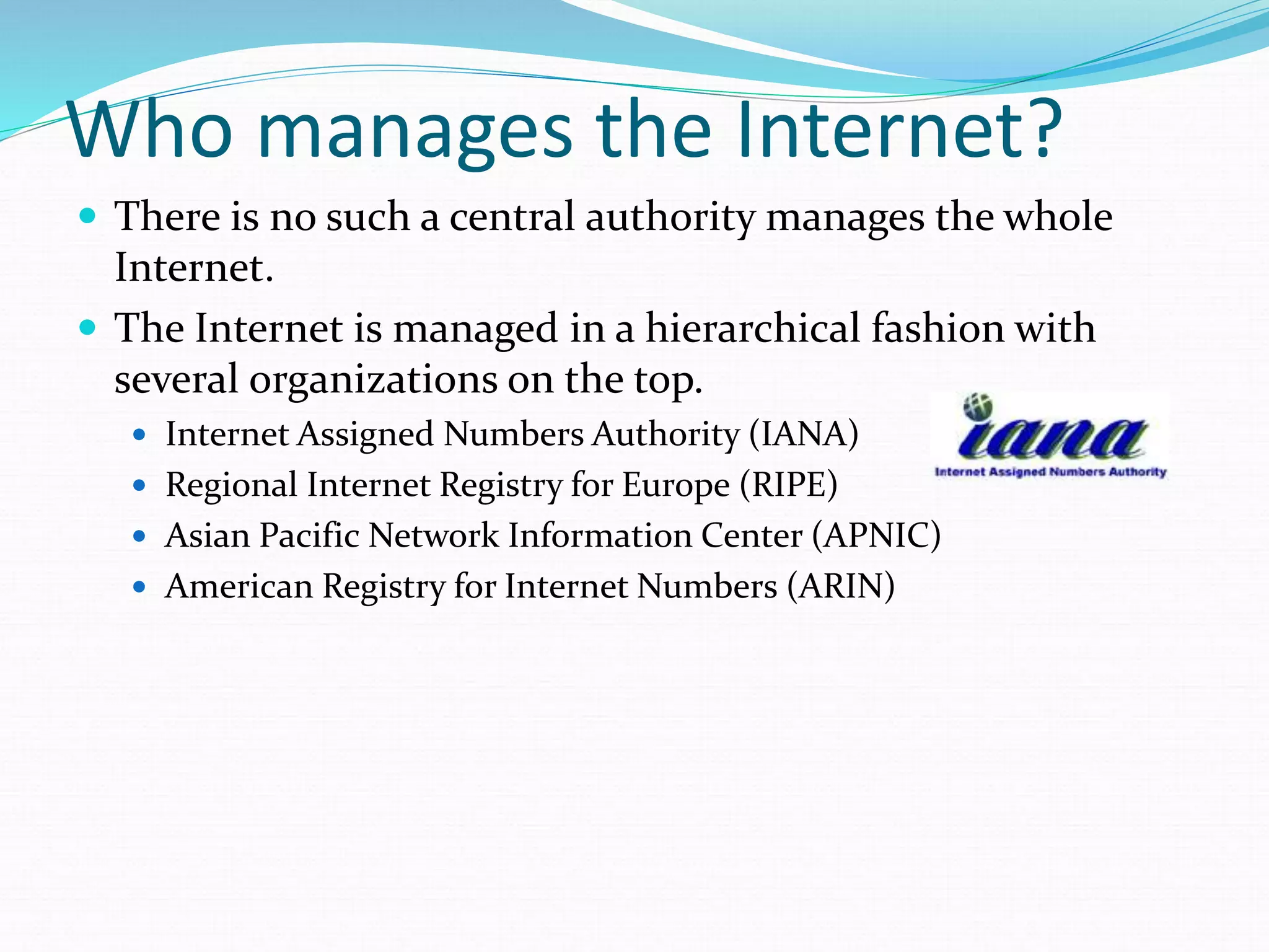 Who manages the Internet?
 There is no such a central authority manages the whole
Internet.
 The Internet is managed in a hierarchical fashion with
several organizations on the top.
 Internet Assigned Numbers Authority (IANA)
 Regional Internet Registry for Europe (RIPE)
 Asian Pacific Network Information Center (APNIC)
 American Registry for Internet Numbers (ARIN)
 