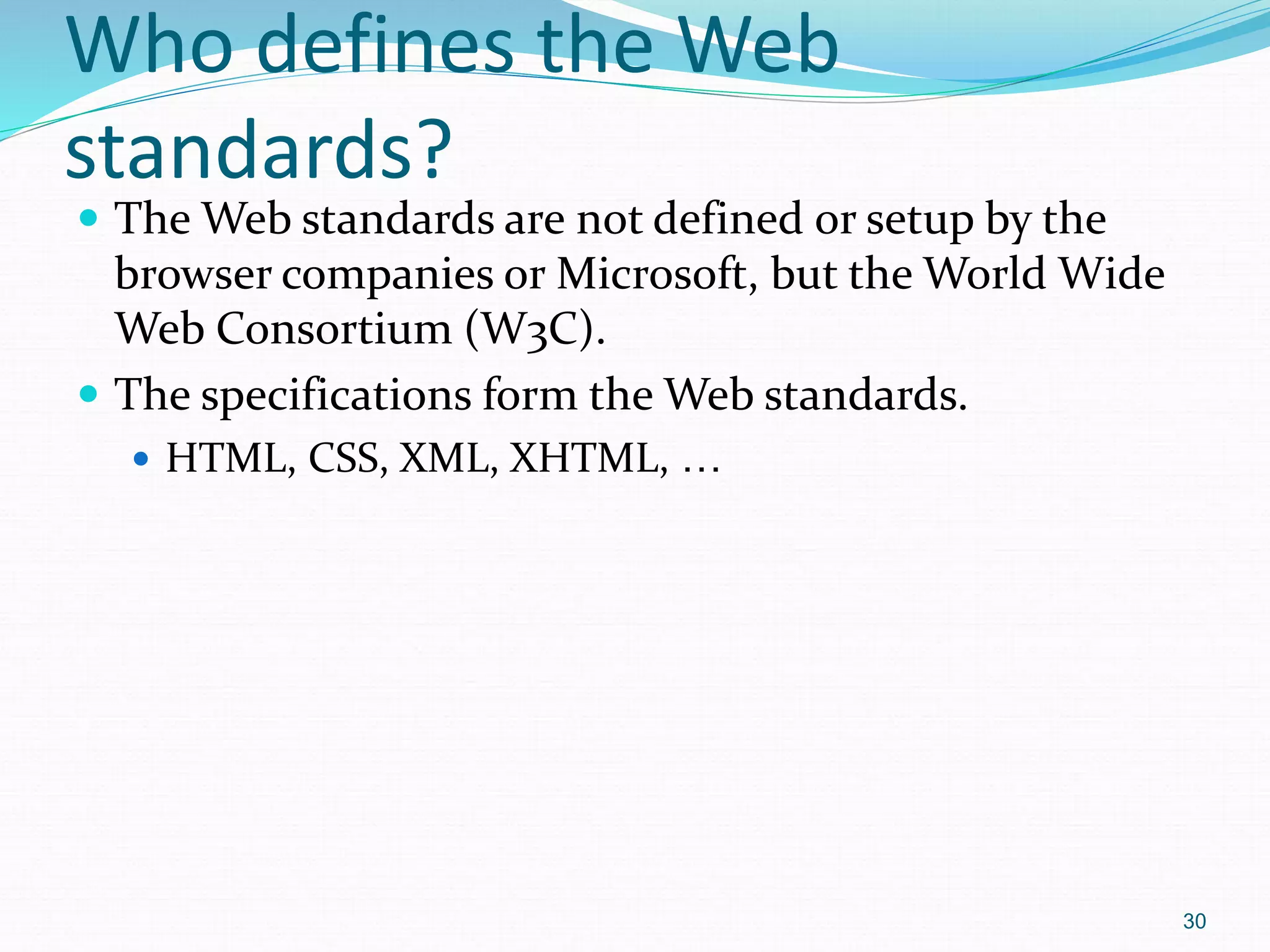 30
Who defines the Web
standards?
 The Web standards are not defined or setup by the
browser companies or Microsoft, but the World Wide
Web Consortium (W3C).
 The specifications form the Web standards.
 HTML, CSS, XML, XHTML, …
 