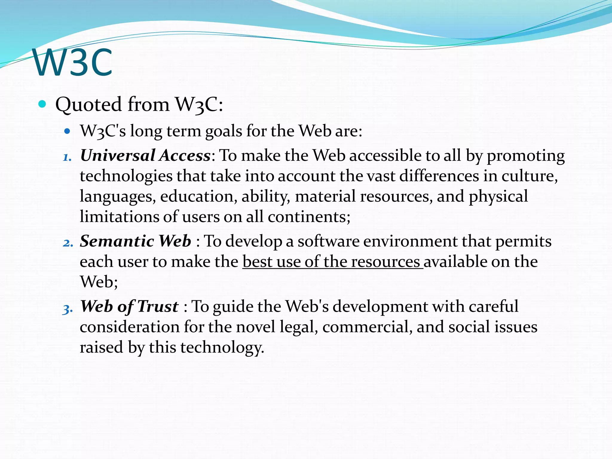 W3C
 Quoted from W3C:
 W3C's long term goals for the Web are:
1. Universal Access: To make the Web accessible to all by promoting
technologies that take into account the vast differences in culture,
languages, education, ability, material resources, and physical
limitations of users on all continents;
2. Semantic Web : To develop a software environment that permits
each user to make the best use of the resources available on the
Web;
3. Web of Trust : To guide the Web's development with careful
consideration for the novel legal, commercial, and social issues
raised by this technology.
 