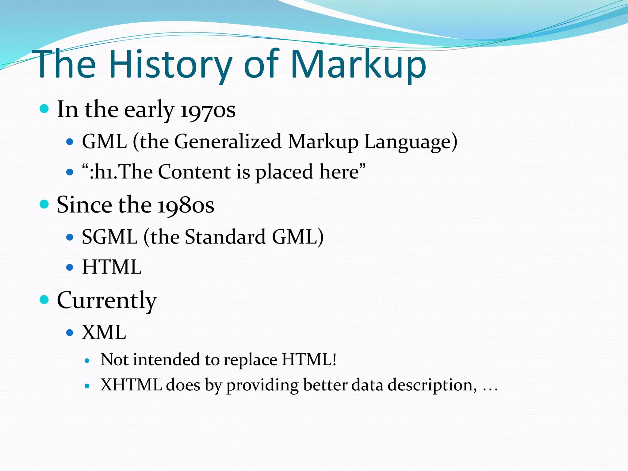 The History of Markup
 In the early 1970s
 GML (the Generalized Markup Language)
 “:h1.The Content is placed here”
 Since the 1980s
 SGML (the Standard GML)
 HTML
 Currently
 XML
 Not intended to replace HTML!
 XHTML does by providing better data description, …
 