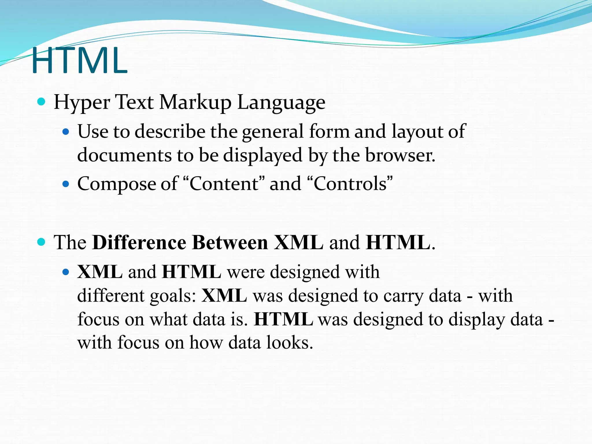 HTML
 Hyper Text Markup Language
 Use to describe the general form and layout of
documents to be displayed by the browser.
 Compose of “Content” and “Controls”
 The Difference Between XML and HTML.
 XML and HTML were designed with
different goals: XML was designed to carry data - with
focus on what data is. HTML was designed to display data -
with focus on how data looks.
 