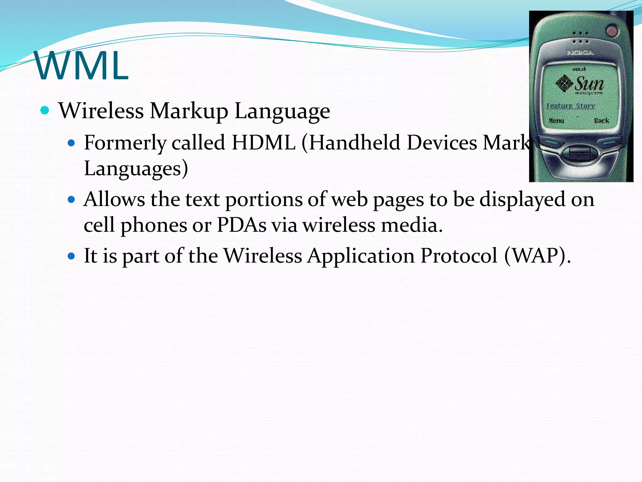 WML
 Wireless Markup Language
 Formerly called HDML (Handheld Devices Markup
Languages)
 Allows the text portions of web pages to be displayed on
cell phones or PDAs via wireless media.
 It is part of the Wireless Application Protocol (WAP).
 