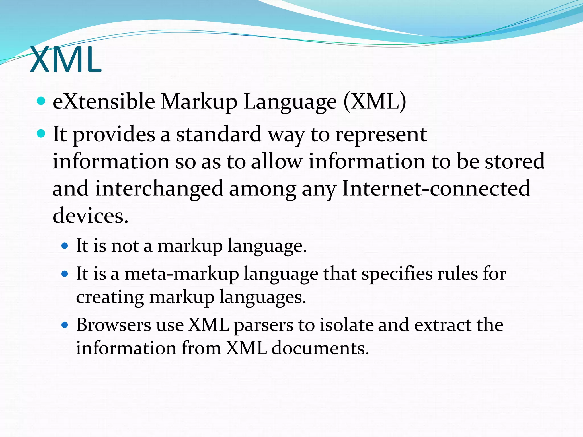 XML
 eXtensible Markup Language (XML)
 It provides a standard way to represent
information so as to allow information to be stored
and interchanged among any Internet-connected
devices.
 It is not a markup language.
 It is a meta-markup language that specifies rules for
creating markup languages.
 Browsers use XML parsers to isolate and extract the
information from XML documents.
 