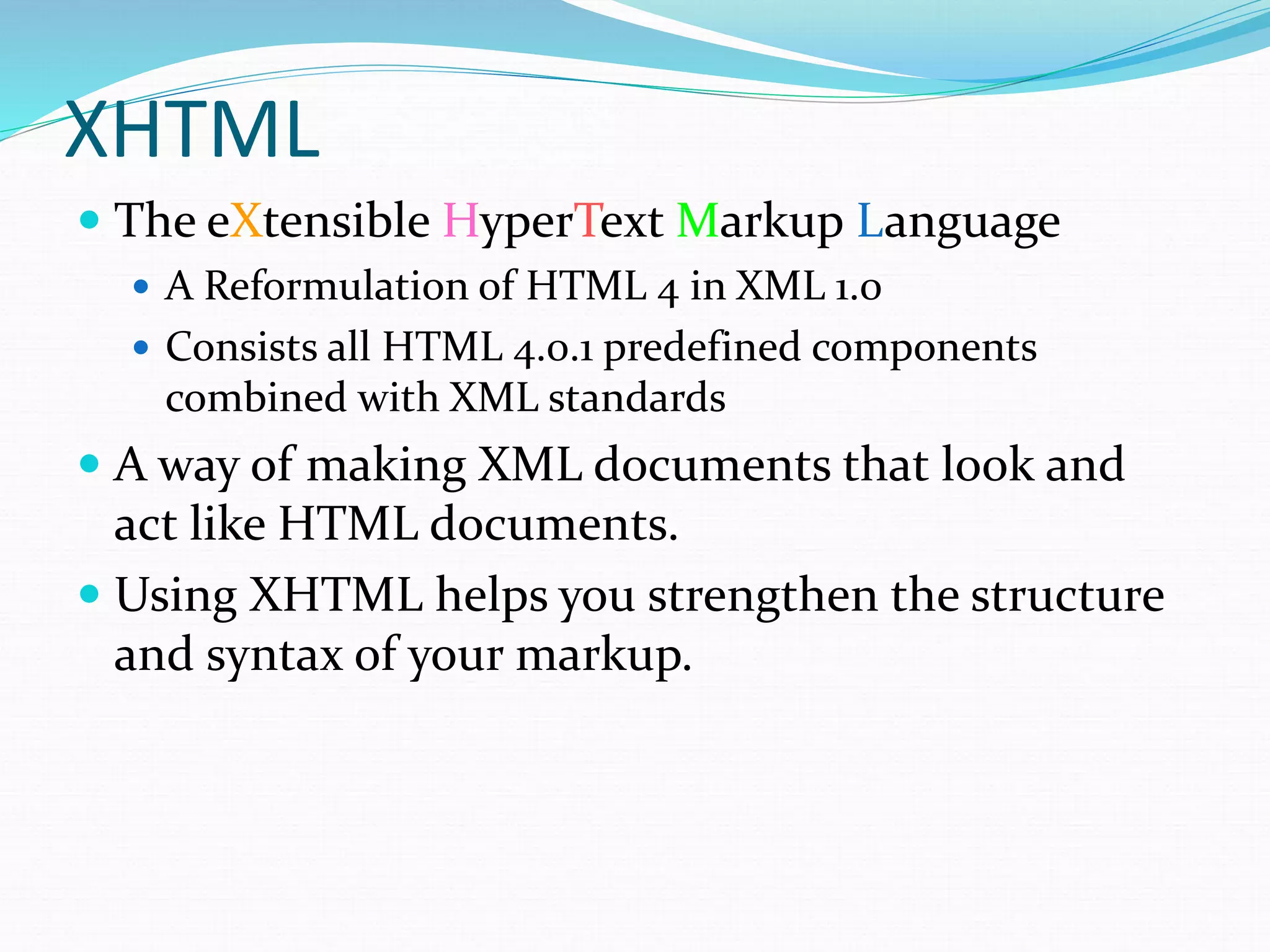 XHTML
 The eXtensible HyperText Markup Language
 A Reformulation of HTML 4 in XML 1.0
 Consists all HTML 4.0.1 predefined components
combined with XML standards
 A way of making XML documents that look and
act like HTML documents.
 Using XHTML helps you strengthen the structure
and syntax of your markup.
 