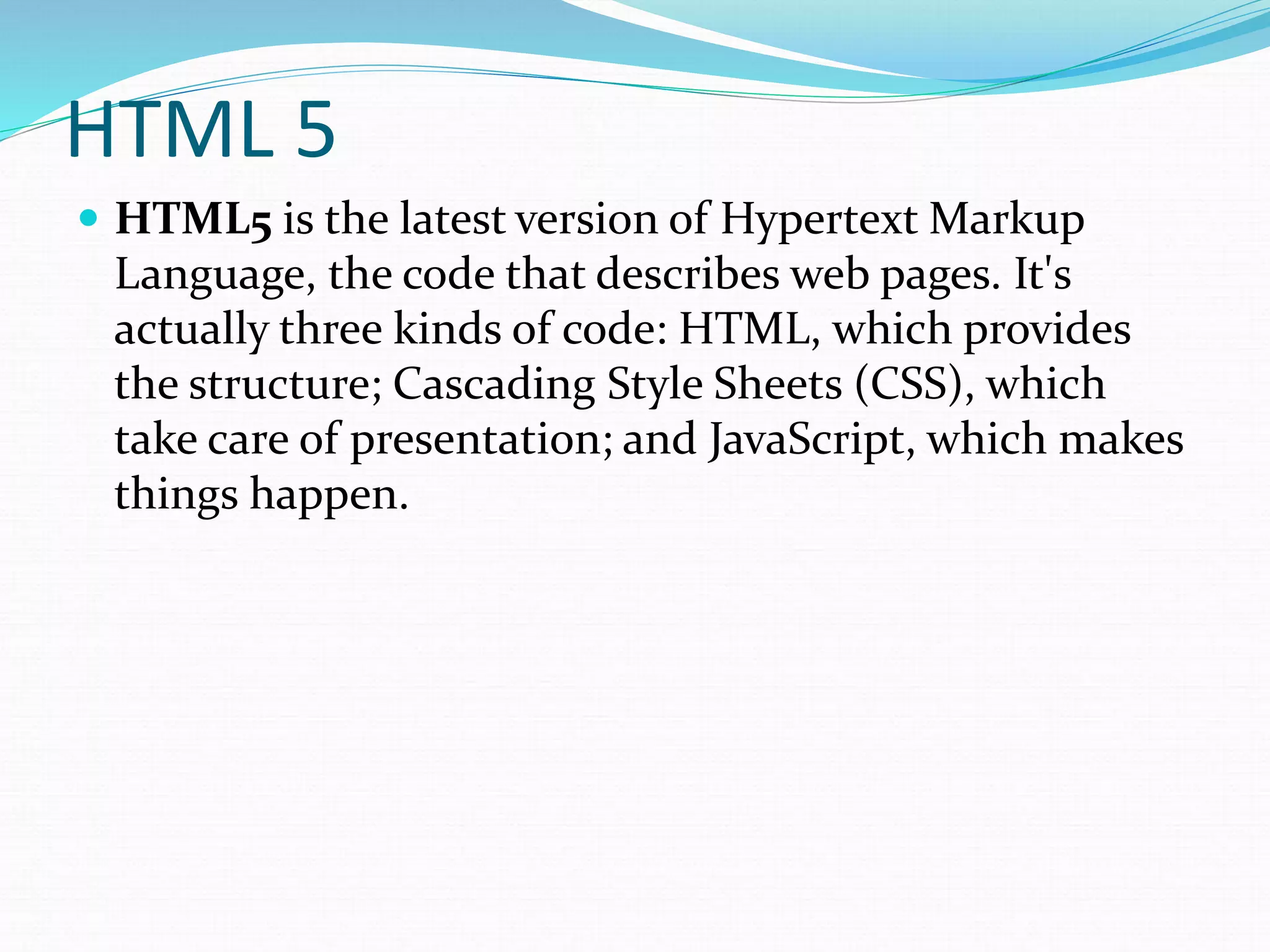 HTML 5
 HTML5 is the latest version of Hypertext Markup
Language, the code that describes web pages. It's
actually three kinds of code: HTML, which provides
the structure; Cascading Style Sheets (CSS), which
take care of presentation; and JavaScript, which makes
things happen.
 