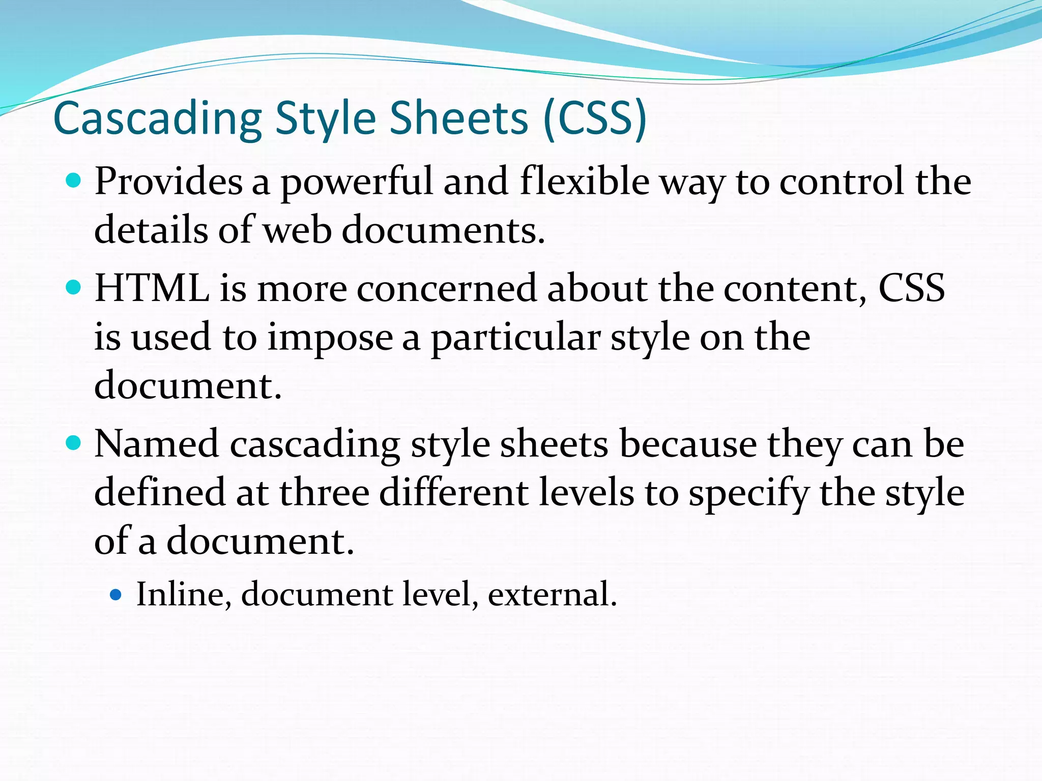 Cascading Style Sheets (CSS)
 Provides a powerful and flexible way to control the
details of web documents.
 HTML is more concerned about the content, CSS
is used to impose a particular style on the
document.
 Named cascading style sheets because they can be
defined at three different levels to specify the style
of a document.
 Inline, document level, external.
 