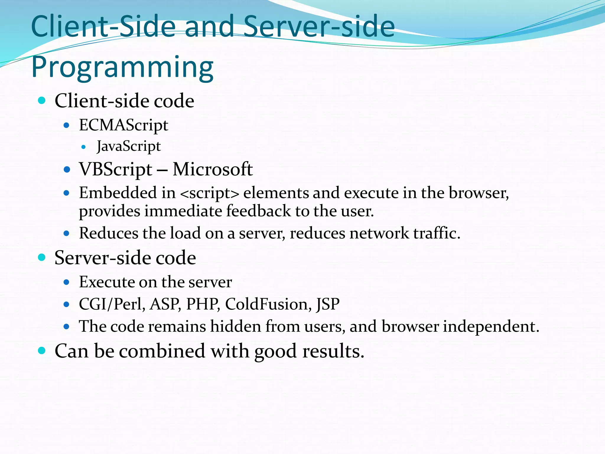 Client-Side and Server-side
Programming
 Client-side code
 ECMAScript
 JavaScript
 VBScript – Microsoft
 Embedded in <script> elements and execute in the browser,
provides immediate feedback to the user.
 Reduces the load on a server, reduces network traffic.
 Server-side code
 Execute on the server
 CGI/Perl, ASP, PHP, ColdFusion, JSP
 The code remains hidden from users, and browser independent.
 Can be combined with good results.
 