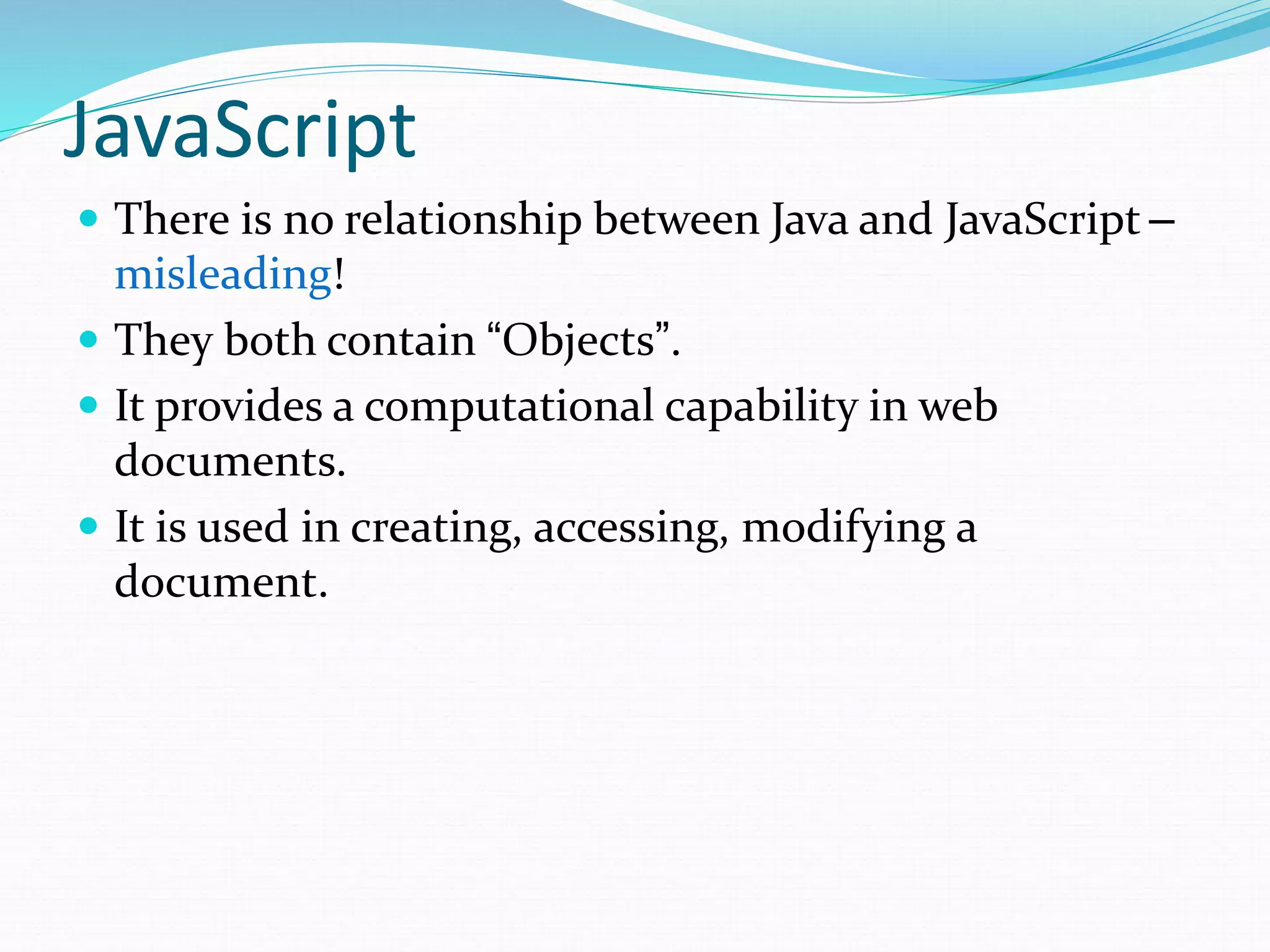 JavaScript
 There is no relationship between Java and JavaScript –
misleading!
 They both contain “Objects”.
 It provides a computational capability in web
documents.
 It is used in creating, accessing, modifying a
document.
 
