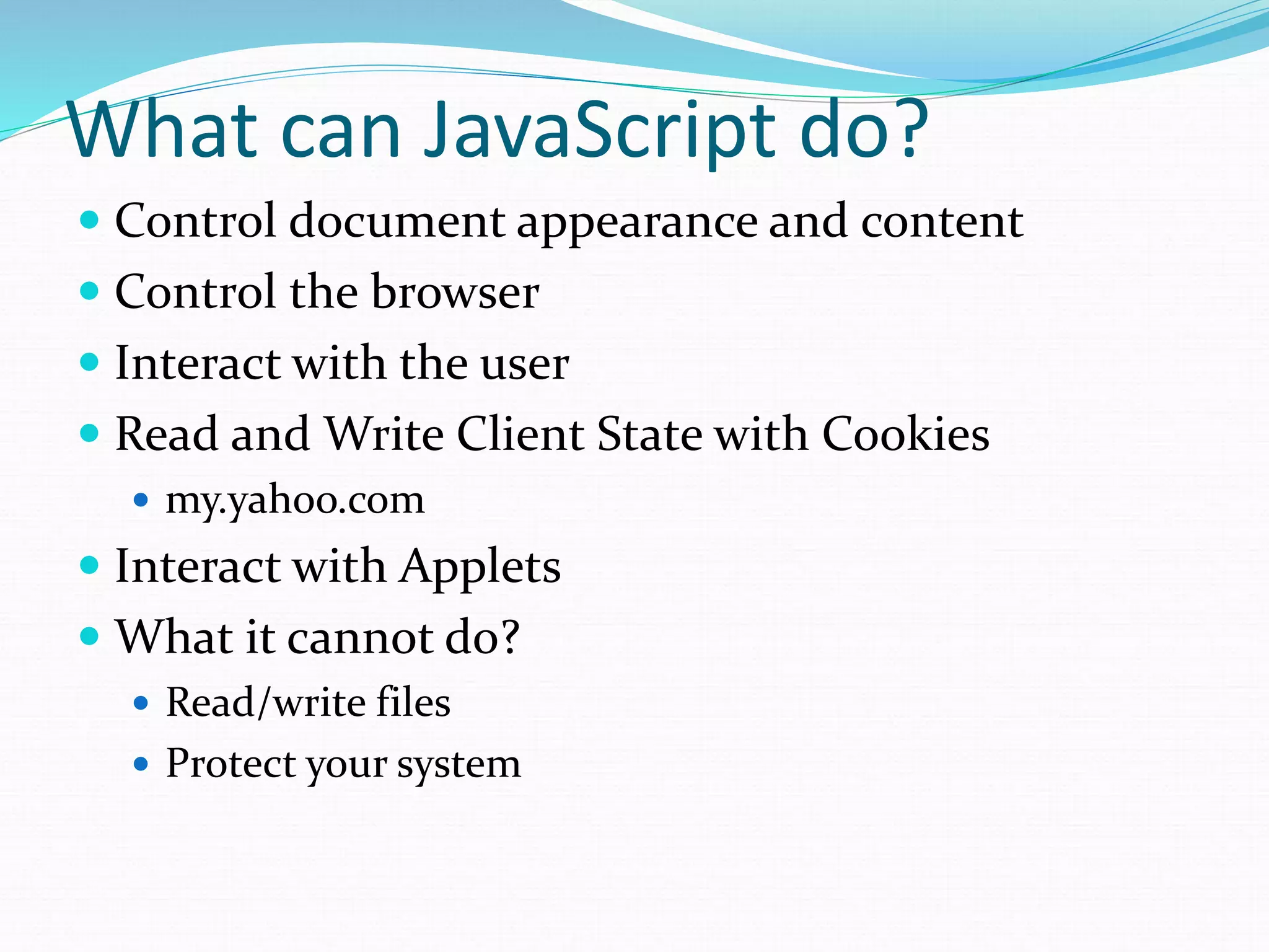 What can JavaScript do?
 Control document appearance and content
 Control the browser
 Interact with the user
 Read and Write Client State with Cookies
 my.yahoo.com
 Interact with Applets
 What it cannot do?
 Read/write files
 Protect your system
 