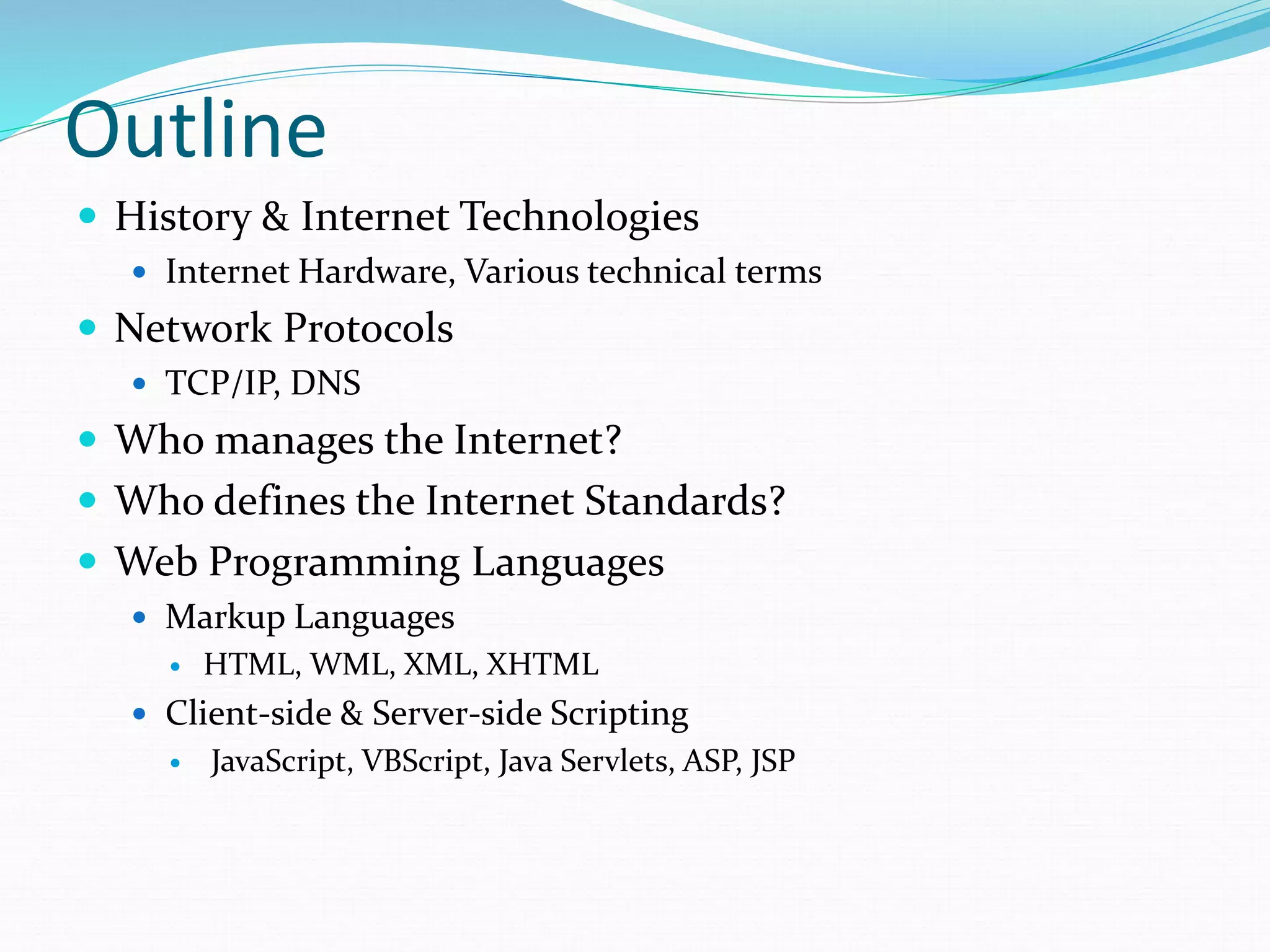 Outline
 History & Internet Technologies
 Internet Hardware, Various technical terms
 Network Protocols
 TCP/IP, DNS
 Who manages the Internet?
 Who defines the Internet Standards?
 Web Programming Languages
 Markup Languages
 HTML, WML, XML, XHTML
 Client-side & Server-side Scripting
 JavaScript, VBScript, Java Servlets, ASP, JSP
 