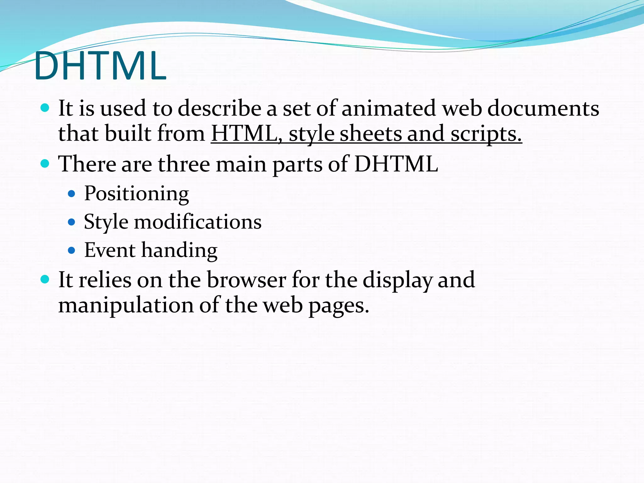 DHTML
 It is used to describe a set of animated web documents
that built from HTML, style sheets and scripts.
 There are three main parts of DHTML
 Positioning
 Style modifications
 Event handing
 It relies on the browser for the display and
manipulation of the web pages.
 