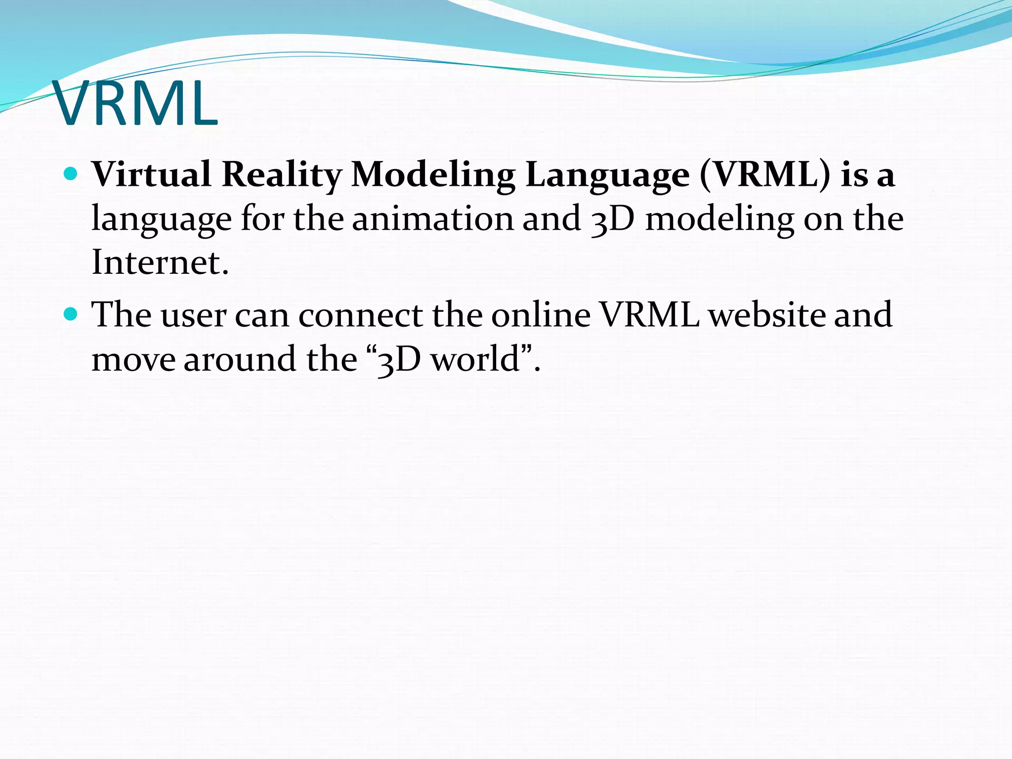 VRML
 Virtual Reality Modeling Language (VRML) is a
language for the animation and 3D modeling on the
Internet.
 The user can connect the online VRML website and
move around the “3D world”.
 