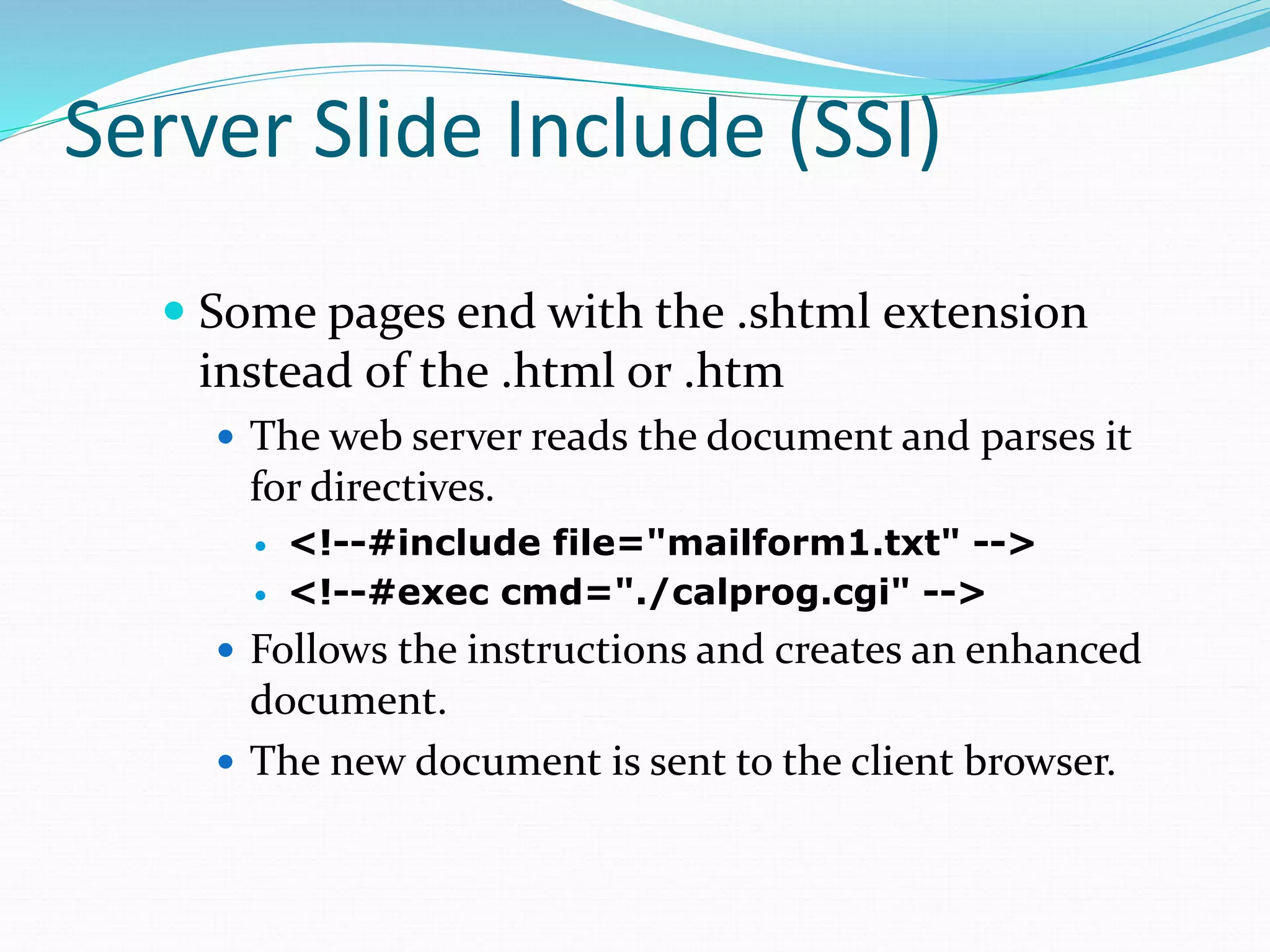 Server Slide Include (SSI)
 Some pages end with the .shtml extension
instead of the .html or .htm
 The web server reads the document and parses it
for directives.
 <!--#include file="mailform1.txt" -->
 <!--#exec cmd="./calprog.cgi" -->
 Follows the instructions and creates an enhanced
document.
 The new document is sent to the client browser.
 